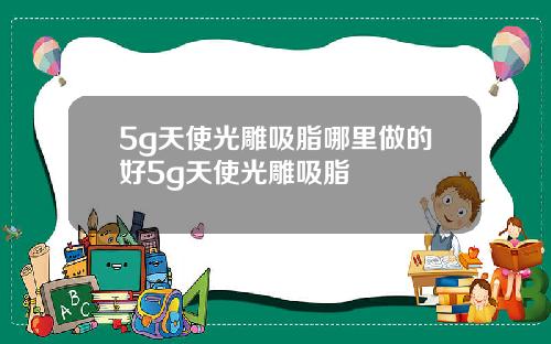 5g天使光雕吸脂哪里做的好5g天使光雕吸脂