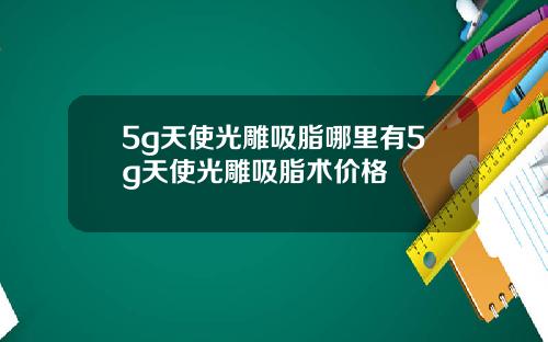 5g天使光雕吸脂哪里有5g天使光雕吸脂术价格