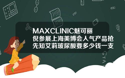 MAXCLINIC魅可丽倪参展上海美博会人气产品抢先知艾莉玻尿酸要多少钱一支呢