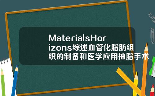 MaterialsHorizons综述血管化脂肪组织的制备和医学应用抽脂手术3d演示