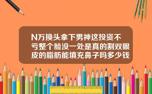 N万换头拿下男神这投资不亏整个脸没一处是真的割双眼皮的脂肪能填充鼻子吗多少钱一支