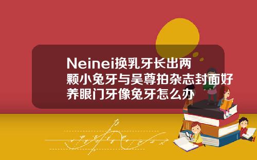 Neinei换乳牙长出两颗小兔牙与吴尊拍杂志封面好养眼门牙像兔牙怎么办