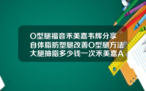 O型腿福音禾美嘉韦辉分享自体脂肪塑腿改善O型腿方法大腿抽脂多少钱一次禾美嘉A不错呢