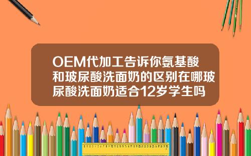 OEM代加工告诉你氨基酸和玻尿酸洗面奶的区别在哪玻尿酸洗面奶适合12岁学生吗