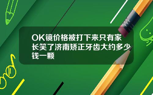 OK镜价格被打下来只有家长笑了济南矫正牙齿大约多少钱一颗