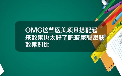 OMG这些医美项目搭配起来效果也太好了吧玻尿酸嫩肤效果对比