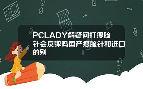 PCLADY解疑问打瘦脸针会反弹吗国产瘦脸针和进口的别