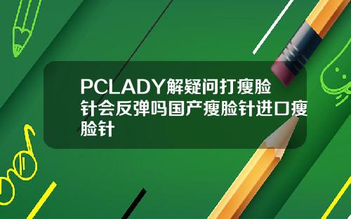 PCLADY解疑问打瘦脸针会反弹吗国产瘦脸针进口瘦脸针