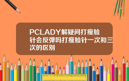 PCLADY解疑问打瘦脸针会反弹吗打瘦脸针一次和三次的区别