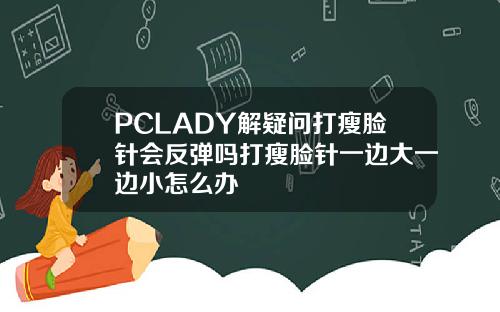 PCLADY解疑问打瘦脸针会反弹吗打瘦脸针一边大一边小怎么办