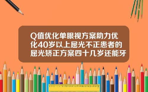 Q值优化单眼视方案助力优化40岁以上屈光不正患者的屈光矫正方案四十几岁还能牙齿矫正吗