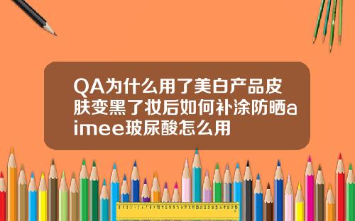 QA为什么用了美白产品皮肤变黑了妆后如何补涂防晒aimee玻尿酸怎么用