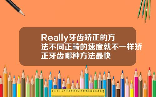 Really牙齿矫正的方法不同正畸的速度就不一样矫正牙齿哪种方法最快