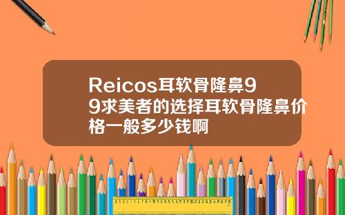 Reicos耳软骨隆鼻99求美者的选择耳软骨隆鼻价格一般多少钱啊