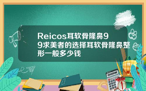 Reicos耳软骨隆鼻99求美者的选择耳软骨隆鼻整形一般多少钱