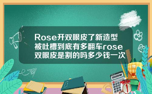 Rose开双眼皮了新造型被吐槽到底有多翻车rose双眼皮是割的吗多少钱一次