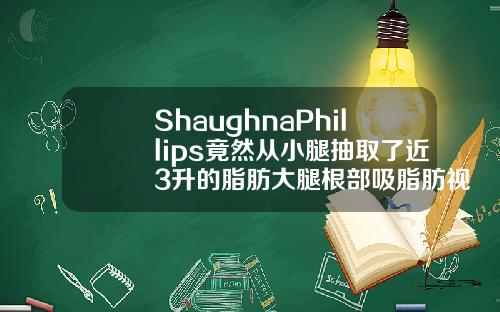 ShaughnaPhillips竟然从小腿抽取了近3升的脂肪大腿根部吸脂肪视频