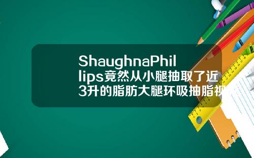 ShaughnaPhillips竟然从小腿抽取了近3升的脂肪大腿环吸抽脂视频过程