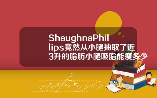 ShaughnaPhillips竟然从小腿抽取了近3升的脂肪小腿吸脂能瘦多少