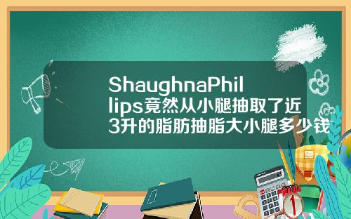 ShaughnaPhillips竟然从小腿抽取了近3升的脂肪抽脂大小腿多少钱