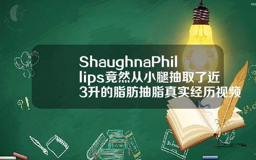 ShaughnaPhillips竟然从小腿抽取了近3升的脂肪抽脂真实经历视频