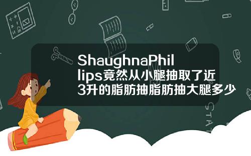 ShaughnaPhillips竟然从小腿抽取了近3升的脂肪抽脂肪抽大腿多少钱一次