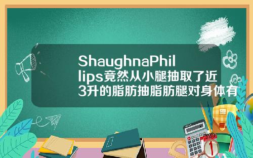 ShaughnaPhillips竟然从小腿抽取了近3升的脂肪抽脂肪腿对身体有没有伤害