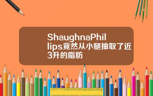 ShaughnaPhillips竟然从小腿抽取了近3升的脂肪