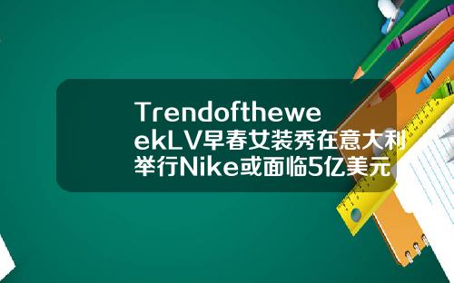 TrendoftheweekLV早春女装秀在意大利举行Nike或面临5亿美元罚款玻尿酸贝拉多少钱一只