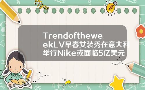 TrendoftheweekLV早春女装秀在意大利举行Nike或面临5亿美元罚款