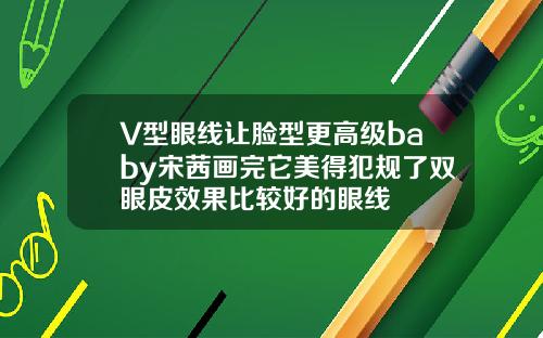 V型眼线让脸型更高级baby宋茜画完它美得犯规了双眼皮效果比较好的眼线