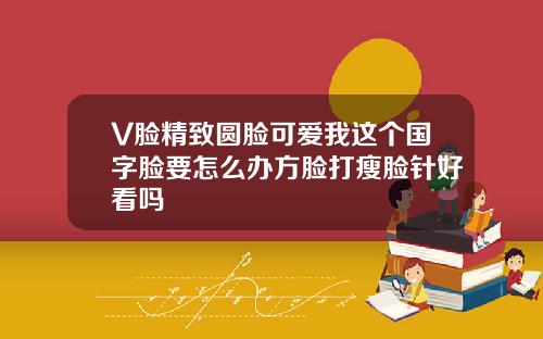 V脸精致圆脸可爱我这个国字脸要怎么办方脸打瘦脸针好看吗