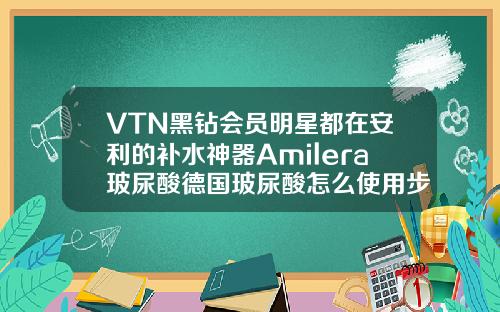 VTN黑钻会员明星都在安利的补水神器Amilera玻尿酸德国玻尿酸怎么使用步骤