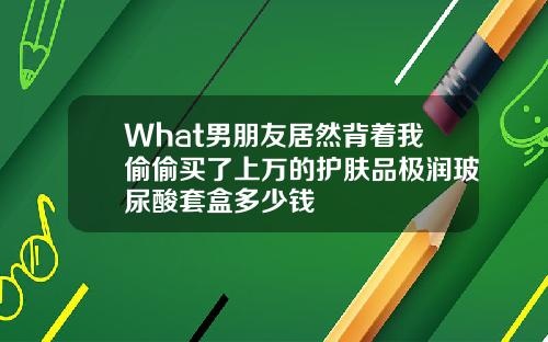 What男朋友居然背着我偷偷买了上万的护肤品极润玻尿酸套盒多少钱