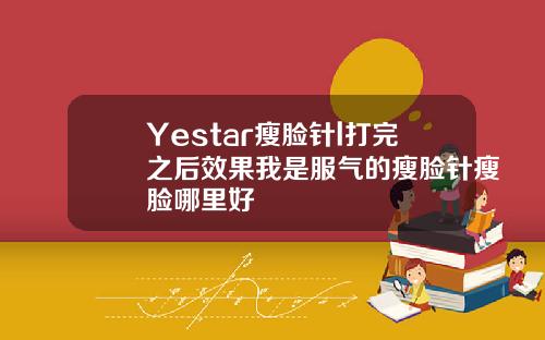 Yestar瘦脸针l打完之后效果我是服气的瘦脸针瘦脸哪里好