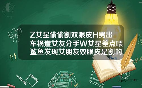 Z女星偷偷割双眼皮H男出车祸遭女友分手W女星差点喂鲨鱼发现女朋友双眼皮是割的怎么处理