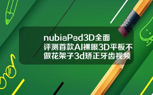 nubiaPad3D全面评测首款AI裸眼3D平板不做花架子3d矫正牙齿视频