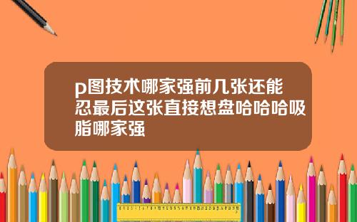 p图技术哪家强前几张还能忍最后这张直接想盘哈哈哈吸脂哪家强