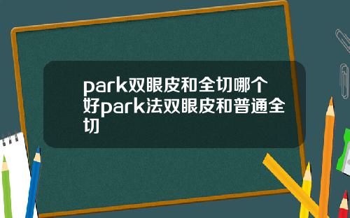 park双眼皮和全切哪个好park法双眼皮和普通全切