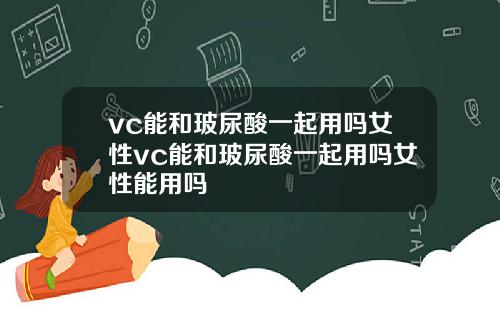 vc能和玻尿酸一起用吗女性vc能和玻尿酸一起用吗女性能用吗
