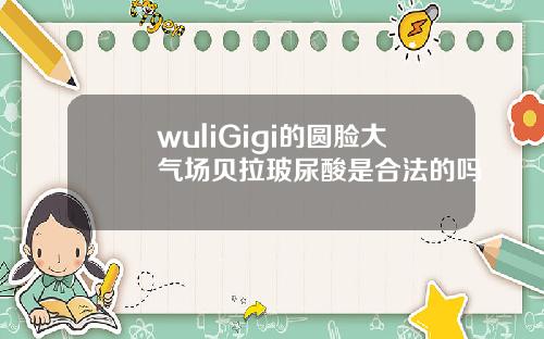 wuliGigi的圆脸大气场贝拉玻尿酸是合法的吗