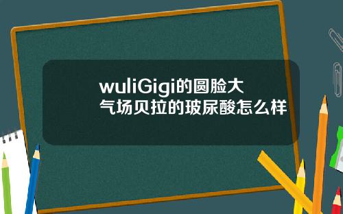 wuliGigi的圆脸大气场贝拉的玻尿酸怎么样