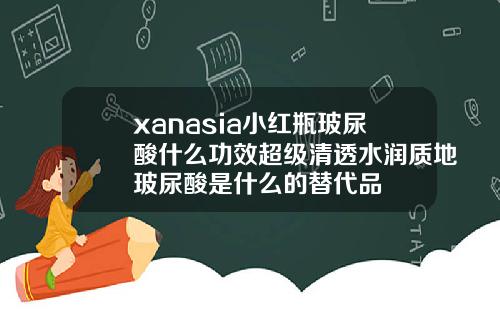 xanasia小红瓶玻尿酸什么功效超级清透水润质地玻尿酸是什么的替代品