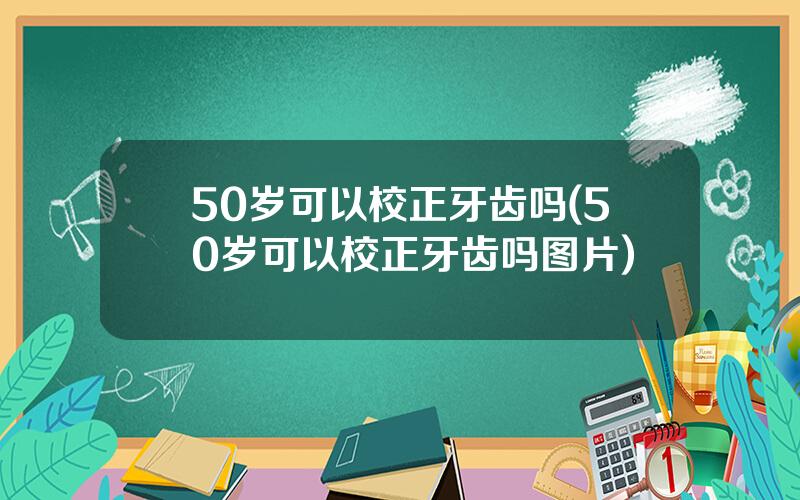 50岁可以校正牙齿吗(50岁可以校正牙齿吗图片)