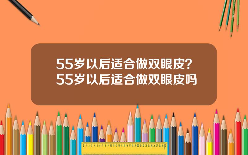 55岁以后适合做双眼皮？55岁以后适合做双眼皮吗