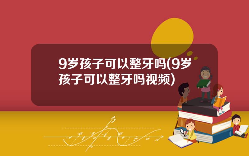 9岁孩子可以整牙吗(9岁孩子可以整牙吗视频)