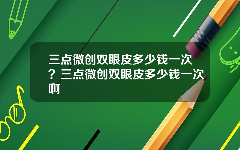三点微创双眼皮多少钱一次？三点微创双眼皮多少钱一次啊