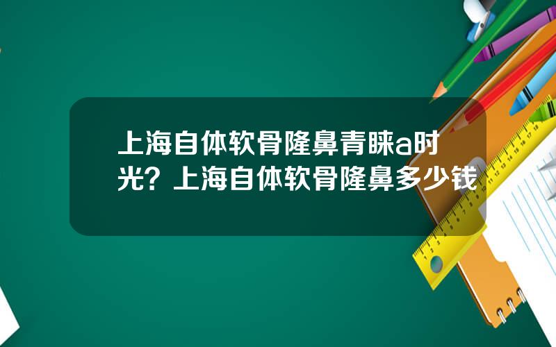 上海自体软骨隆鼻青睐a时光？上海自体软骨隆鼻多少钱