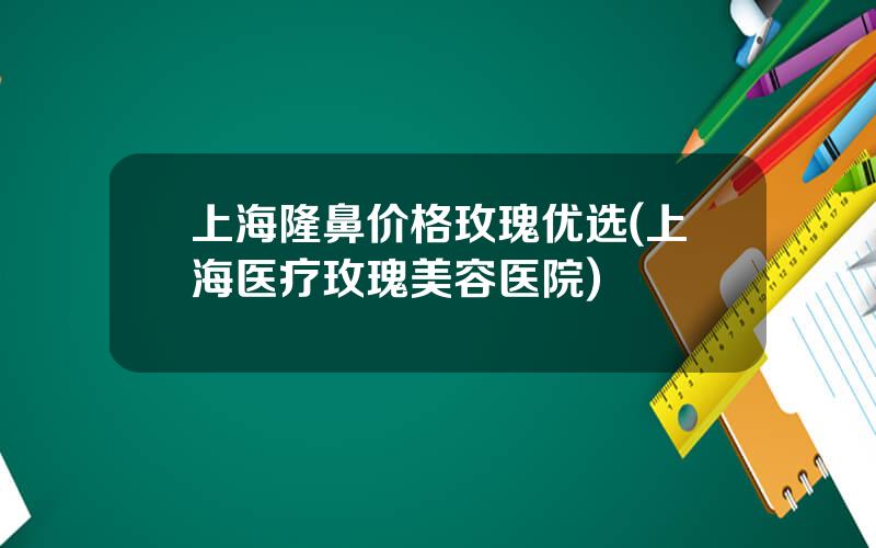 上海隆鼻价格玫瑰优选(上海医疗玫瑰美容医院)
