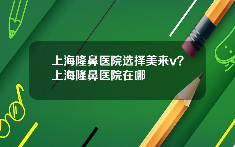 上海隆鼻医院选择美来v？上海隆鼻医院在哪